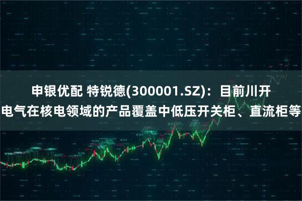 申银优配 特锐德(300001.SZ)：目前川开电气在核电领域的产品覆盖中低压开关柜、直流柜等