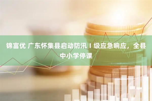 锦富优 广东怀集县启动防汛Ⅰ级应急响应，全县中小学停课