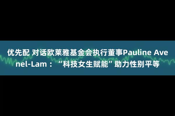 优先配 对话欧莱雅基金会执行董事Pauline Avenel-Lam ：“科技女生赋能”助力性别平等