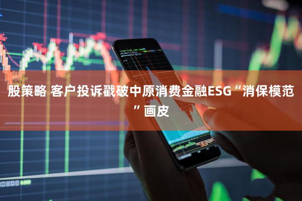 股策略 客户投诉戳破中原消费金融ESG“消保模范”画皮