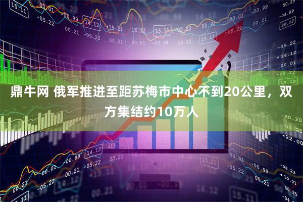 鼎牛网 俄军推进至距苏梅市中心不到20公里，双方集结约10万人
