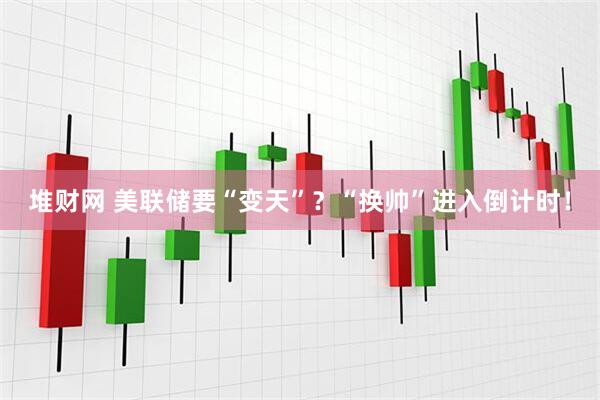 堆财网 美联储要“变天”？“换帅”进入倒计时！