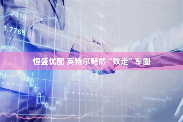 恒盛优配 英特尔黯然“败走”车圈