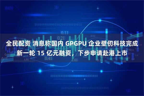 全民配资 消息称国内 GPGPU 企业壁仞科技完成新一轮 15 亿元融资，下步申请赴港上市