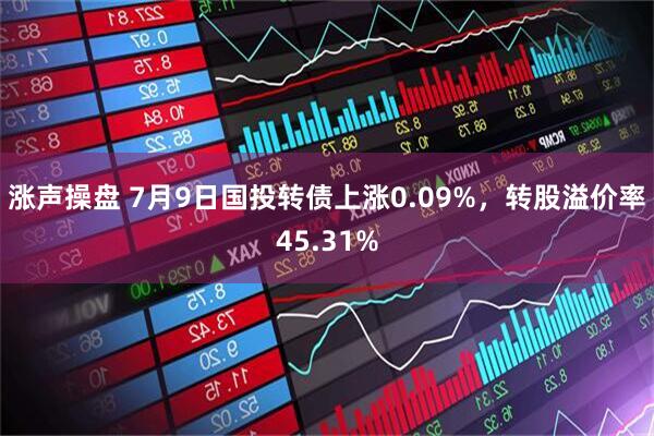 涨声操盘 7月9日国投转债上涨0.09%，转股溢价率45.31%