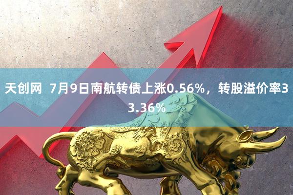 天创网  7月9日南航转债上涨0.56%，转股溢价率33.36%