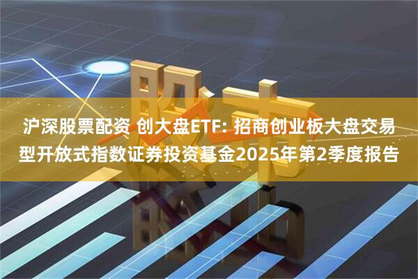 沪深股票配资 创大盘ETF: 招商创业板大盘交易型开放式指数证券投资基金2025年第2季度报告