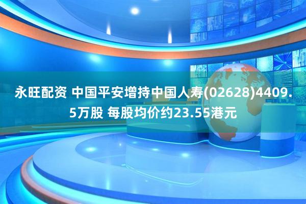 永旺配资 中国平安增持中国人寿(02628)4409.5万股 每股均价约23.55港元