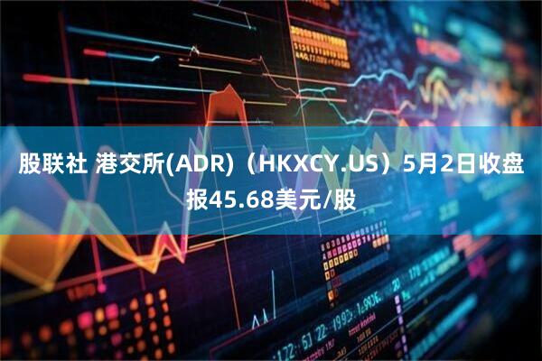 股联社 港交所(ADR)（HKXCY.US）5月2日收盘报45.68美元/股