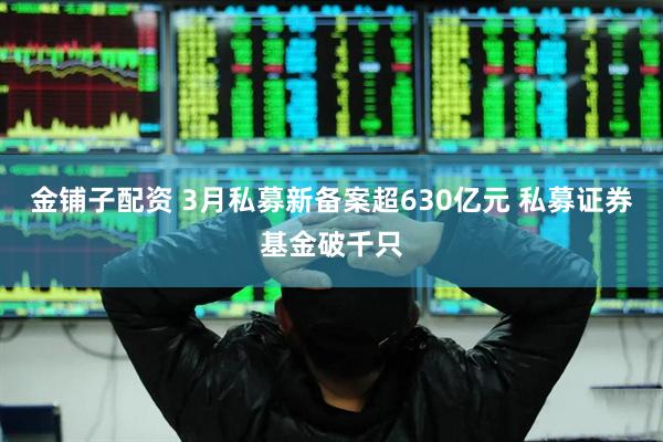 金铺子配资 3月私募新备案超630亿元 私募证券基金破千只