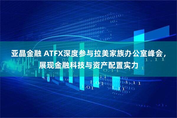 亚晶金融 ATFX深度参与拉美家族办公室峰会，展现金融科技与资产配置实力